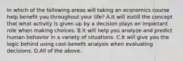 In which of the following areas will taking an economics course help benefit you throughout your​ life? A.It will instill the concept that what activity is given up by a decision plays an important role when making choices. B.It will help you analyze and predict human behavior in a variety of situations. C.It will give you the logic behind using​ cost-benefit analysis when evaluating decisions. D.All of the above.