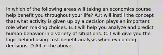 In which of the following areas will taking an economics course help benefit you throughout your​ life? A.It will instill the concept that what activity is given up by a decision plays an important role when making choices. B.It will help you analyze and predict human behavior in a variety of situations. C.It will give you the logic behind using​ cost-benefit analysis when evaluating decisions. D.All of the above.