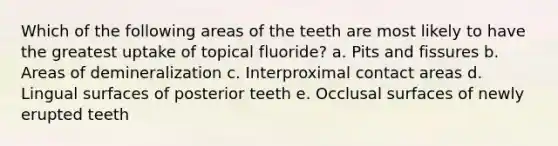 Which of the following areas of the teeth are most likely to have the greatest uptake of topical fluoride? a. Pits and fissures b. Areas of demineralization c. Interproximal contact areas d. Lingual surfaces of posterior teeth e. Occlusal surfaces of newly erupted teeth