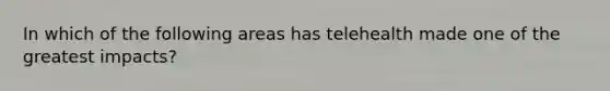 In which of the following areas has telehealth made one of the greatest impacts?