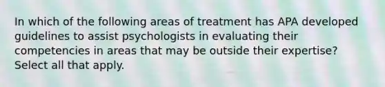 In which of the following areas of treatment has APA developed guidelines to assist psychologists in evaluating their competencies in areas that may be outside their expertise? Select all that apply.