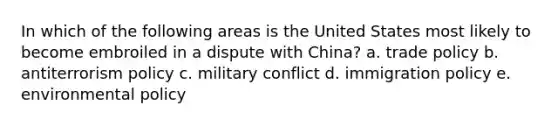 In which of the following areas is the United States most likely to become embroiled in a dispute with China? a. trade policy b. antiterrorism policy c. military conflict d. immigration policy e. environmental policy