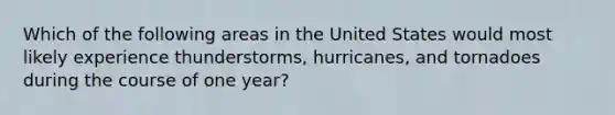 ​Which of the following areas in the United States would most likely experience thunderstorms, hurricanes, and tornadoes during the course of one year?