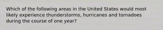 Which of the following areas in the United States would most likely experience thunderstorms, hurricanes and tornadoes during the course of one year?