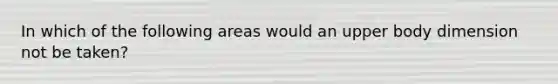 In which of the following areas would an upper body dimension not be taken?