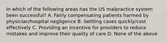 In which of the following areas has the US malpractice system been successful? A. Fairly compensating patients harmed by physician/hospital negligence B. Settling cases quickly/cost effectively C. Providing an incentive for providers to reduce mistakes and improve their quality of care D. None of the above