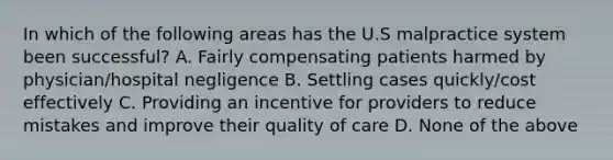 In which of the following areas has the U.S malpractice system been successful? A. Fairly compensating patients harmed by physician/hospital negligence B. Settling cases quickly/cost effectively C. Providing an incentive for providers to reduce mistakes and improve their quality of care D. None of the above