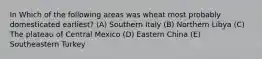 In Which of the following areas was wheat most probably domesticated earliest? (A) Southern Italy (B) Northern Libya (C) The plateau of Central Mexico (D) Eastern China (E) Southeastern Turkey