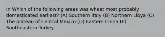 In Which of the following areas was wheat most probably domesticated earliest? (A) Southern Italy (B) Northern Libya (C) The plateau of Central Mexico (D) Eastern China (E) Southeastern Turkey