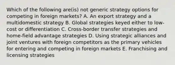 Which of the following are(is) not generic strategy options for competing in foreign markets? A. An export strategy and a multidomestic strategy B. Global strategies keyed either to low-cost or differentiation C. Cross-border transfer strategies and home-field advantage strategies D. Using strategic alliances and joint ventures with foreign competitors as the primary vehicles for entering and competing in foreign markets E. Franchising and licensing strategies