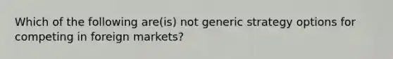 Which of the following are(is) not generic strategy options for competing in foreign markets?