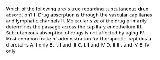 Which of the following are/is true regarding subcutaneous drug absorption? I. Drug absorption is through the vascular capillaries and lymphatic channels II. Molecular size of the drug primarily determines the passage across the capillary endothelium III. Subcutaneous absorption of drugs is not affected by aging IV. Most common route of administration for therapeutic peptides a d proteins A. I only B. I,II and III C. I,II and IV D. II,III, and IV E. IV only