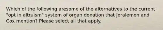 Which of the following aresome of the alternatives to the current "opt in altruism" system of organ donation that Joralemon and Cox mention? Please select all that apply.