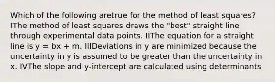 Which of the following aretrue for the method of least squares? IThe method of least squares draws the "best" straight line through experimental data points. IIThe equation for a straight line is y = bx + m. IIIDeviations in y are minimized because the uncertainty in y is assumed to be greater than the uncertainty in x. IVThe slope and y-intercept are calculated using determinants