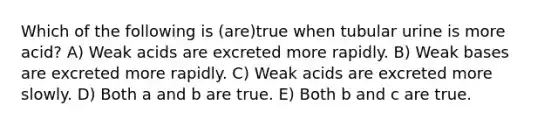 Which of the following is (are)true when tubular urine is more acid? A) Weak acids are excreted more rapidly. B) Weak bases are excreted more rapidly. C) Weak acids are excreted more slowly. D) Both a and b are true. E) Both b and c are true.