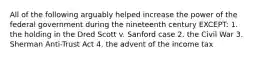 All of the following arguably helped increase the power of the federal government during the nineteenth century EXCEPT: 1. the holding in the Dred Scott v. Sanford case 2. the Civil War 3. Sherman Anti-Trust Act 4. the advent of the income tax