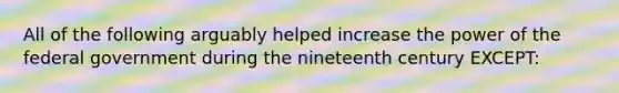 All of the following arguably helped increase the power of the federal government during the nineteenth century EXCEPT: