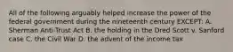 All of the following arguably helped increase the power of the federal government during the nineteenth century EXCEPT: A. Sherman Anti-Trust Act B. the holding in the Dred Scott v. Sanford case C. the Civil War D. the advent of the income tax