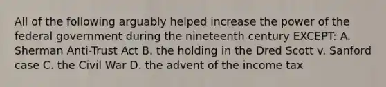 All of the following arguably helped increase the power of the federal government during the nineteenth century EXCEPT: A. Sherman Anti-Trust Act B. the holding in the Dred Scott v. Sanford case C. the Civil War D. the advent of the income tax