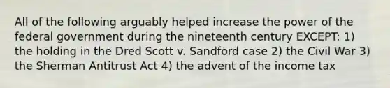 All of the following arguably helped increase the power of the federal government during the nineteenth century EXCEPT: 1) the holding in the Dred Scott v. Sandford case 2) the Civil War 3) the Sherman Antitrust Act 4) the advent of the income tax