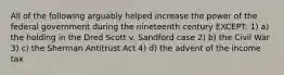 All of the following arguably helped increase the power of the federal government during the nineteenth century EXCEPT: 1) a) the holding in the Dred Scott v. Sandford case 2) b) the Civil War 3) c) the Sherman Antitrust Act 4) d) the advent of the income tax