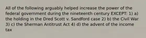 All of the following arguably helped increase the power of the federal government during the nineteenth century EXCEPT: 1) a) the holding in the Dred Scott v. Sandford case 2) b) the Civil War 3) c) the Sherman Antitrust Act 4) d) the advent of the income tax