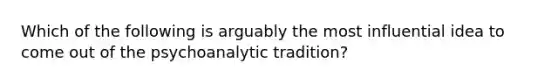 Which of the following is arguably the most influential idea to come out of the psychoanalytic tradition?