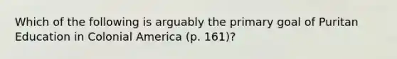 Which of the following is arguably the primary goal of Puritan Education in Colonial America (p. 161)?