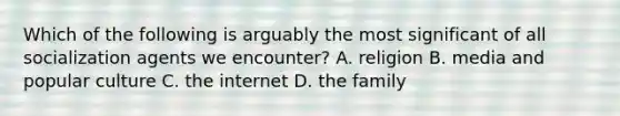 Which of the following is arguably the most significant of all socialization agents we encounter? A. religion B. media and popular culture C. the internet D. the family