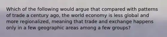 Which of the following would argue that compared with patterns of trade a century ago, the world economy is less global and more regionalized, meaning that trade and exchange happens only in a few geographic areas among a few groups?