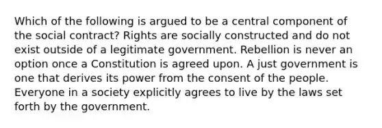 Which of the following is argued to be a central component of the social contract? Rights are socially constructed and do not exist outside of a legitimate government. Rebellion is never an option once a Constitution is agreed upon. A just government is one that derives its power from the consent of the people. Everyone in a society explicitly agrees to live by the laws set forth by the government.