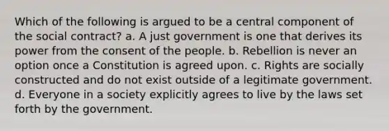 Which of the following is argued to be a central component of the social contract? a. A just government is one that derives its power from the consent of the people. b. Rebellion is never an option once a Constitution is agreed upon. c. Rights are socially constructed and do not exist outside of a legitimate government. d. Everyone in a society explicitly agrees to live by the laws set forth by the government.