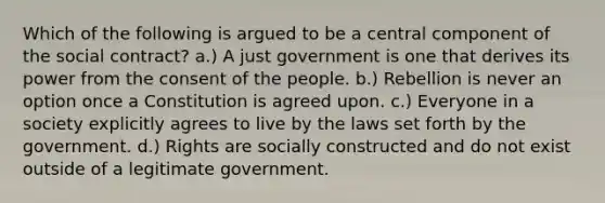 Which of the following is argued to be a central component of the social contract? a.) A just government is one that derives its power from the consent of the people. b.) Rebellion is never an option once a Constitution is agreed upon. c.) Everyone in a society explicitly agrees to live by the laws set forth by the government. d.) Rights are socially constructed and do not exist outside of a legitimate government.