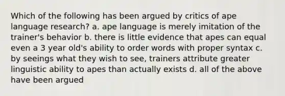 Which of the following has been argued by critics of ape language research? a. ape language is merely imitation of the trainer's behavior b. there is little evidence that apes can equal even a 3 year old's ability to order words with proper syntax c. by seeings what they wish to see, trainers attribute greater linguistic ability to apes than actually exists d. all of the above have been argued