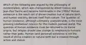 Which of the following was argued by the philosophy of existentialism, which was championed by Albert Camus and Jean-Paul Sartre and became fashionable in the 1950s? Human existence is the result not of divine creation but of natural birth, and human morality derives itself from nature. The question of human existence, although ultimately unanswerable, is the most pressing intellectual concern for the modern postwar world. The question of human existence must be returned to its divine origins, but religion should also change its emphasis to humans rather than gods. Human (and personal) existence is not the result of divine creation or natural birth but is created through action and choice.