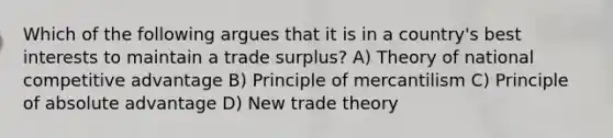 Which of the following argues that it is in a country's best interests to maintain a trade surplus? A) Theory of national competitive advantage B) Principle of mercantilism C) Principle of absolute advantage D) New trade theory