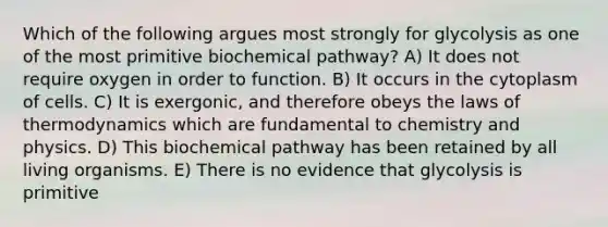 Which of the following argues most strongly for glycolysis as one of the most primitive biochemical pathway? A) It does not require oxygen in order to function. B) It occurs in the cytoplasm of cells. C) It is exergonic, and therefore obeys the laws of thermodynamics which are fundamental to chemistry and physics. D) This biochemical pathway has been retained by all living organisms. E) There is no evidence that glycolysis is primitive