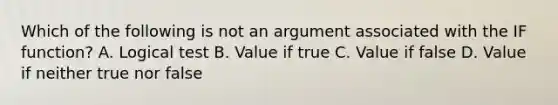 Which of the following is not an argument associated with the IF function? A. Logical test B. Value if true C. Value if false D. Value if neither true nor false