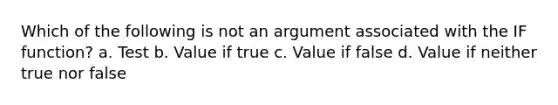 Which of the following is not an argument associated with the IF function? a. Test b. Value if true c. Value if false d. Value if neither true nor false