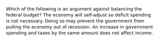 Which of the following is an argument against balancing the federal budget? The economy will self-adjust so deficit spending is not necessary. Doing so may prevent the government from pulling the economy out of recession. An increase in government spending and taxes by the same amount does not affect income.