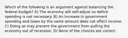 Which of the following is an argument against balancing the federal budget? A) The economy will self-adjust so deficit spending is not necessary. B) An increase in government spending and taxes by the same amount does not affect income. C) Doing so may prevent the government from pulling the economy out of recession. D) None of the choices are correct.