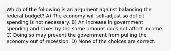 Which of the following is an argument against balancing the federal budget? A) The economy will self-adjust so deficit spending is not necessary. B) An increase in government spending and taxes by the same amount does not affect income. C) Doing so may prevent the government from pulling the economy out of recession. D) None of the choices are correct.