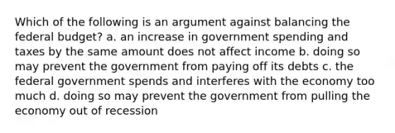 Which of the following is an argument against balancing the federal budget? a. an increase in government spending and taxes by the same amount does not affect income b. doing so may prevent the government from paying off its debts c. the federal government spends and interferes with the economy too much d. doing so may prevent the government from pulling the economy out of recession