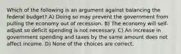 Which of the following is an argument against balancing the federal budget? A) Doing so may prevent the government from pulling the economy out of recession. B) The economy will self-adjust so deficit spending is not necessary. C) An increase in government spending and taxes by the same amount does not affect income. D) None of the choices are correct.