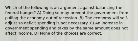 Which of the following is an argument against balancing the federal budget? A) Doing so may prevent the government from pulling the economy out of recession. B) The economy will self-adjust so deficit spending is not necessary. C) An increase in government spending and taxes by the same amount does not affect income. D) None of the choices are correct.