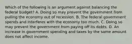 Which of the following is an argument against balancing the federal budget? A. Doing so may prevent the government from pulling the economy out of recession. B. The federal government spends and interferes with the economy too much. C. Doing so may prevent the government from paying off its debts. D. An increase in government spending and taxes by the same amount does not affect income.