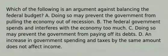 Which of the following is an argument against balancing the federal budget? A. Doing so may prevent the government from pulling the economy out of recession. B. The federal government spends and interferes with the economy too much. C. Doing so may prevent the government from paying off its debts. D. An increase in government spending and taxes by the same amount does not affect income.