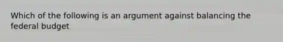 Which of the following is an argument against balancing the federal budget