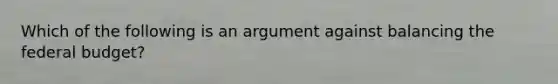 Which of the following is an argument against balancing the federal budget?