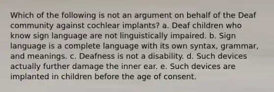 Which of the following is not an argument on behalf of the Deaf community against cochlear implants? a. Deaf children who know sign language are not linguistically impaired. b. Sign language is a complete language with its own syntax, grammar, and meanings. c. Deafness is not a disability. d. Such devices actually further damage the inner ear. e. Such devices are implanted in children before the age of consent.